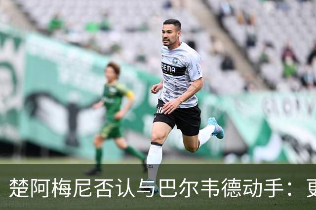 楚阿梅尼否认与巴尔韦德动手：更衣室小摩擦被放大成闹剧